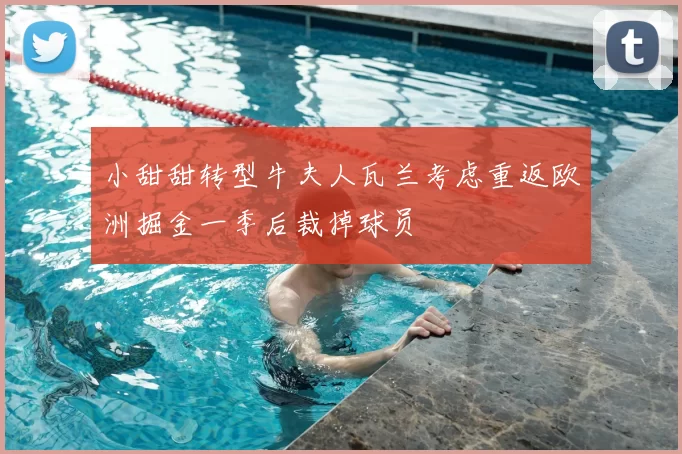 小甜甜转型牛夫人瓦兰考虑重返欧洲掘金一季后裁掉球员