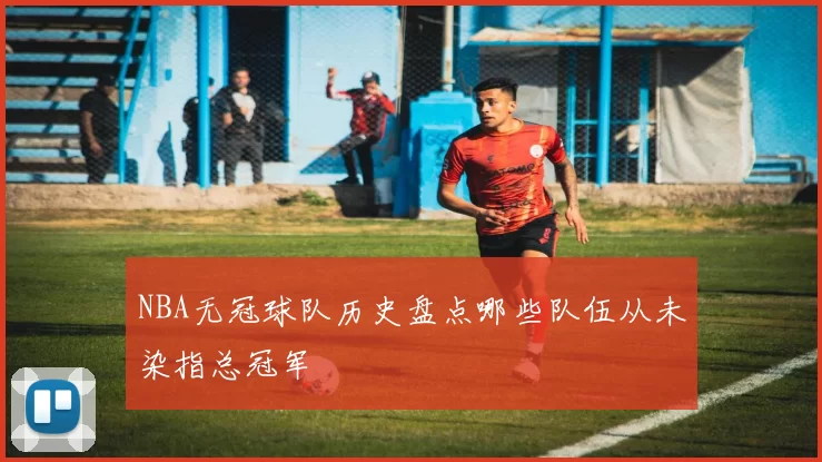 NBA无冠球队历史盘点哪些队伍从未染指总冠军