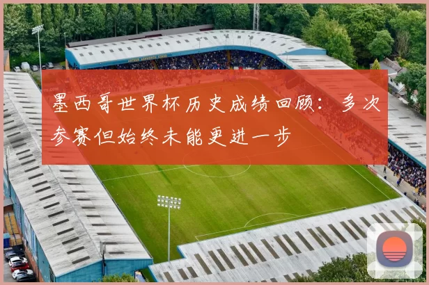 墨西哥世界杯历史成绩回顾:多次参赛但始终未能更进一步
