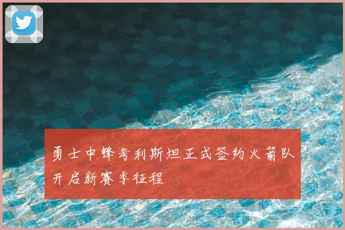 勇士中锋考利斯坦正式签约火箭队开启新赛季征程