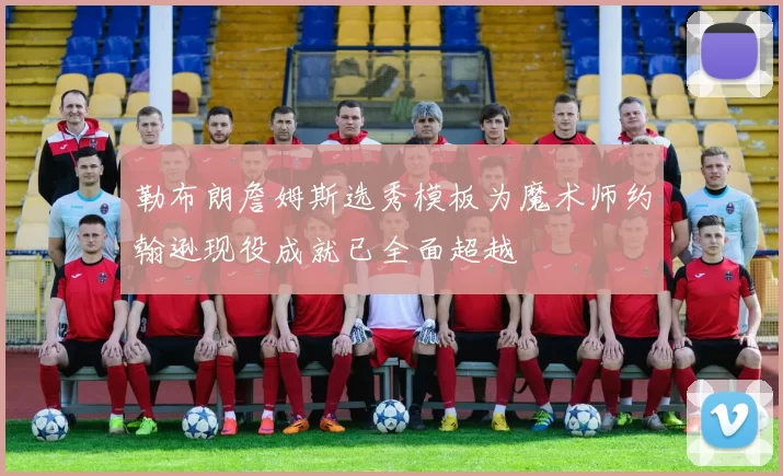 勒布朗詹姆斯选秀模板为魔术师约翰逊现役成就已全面超越