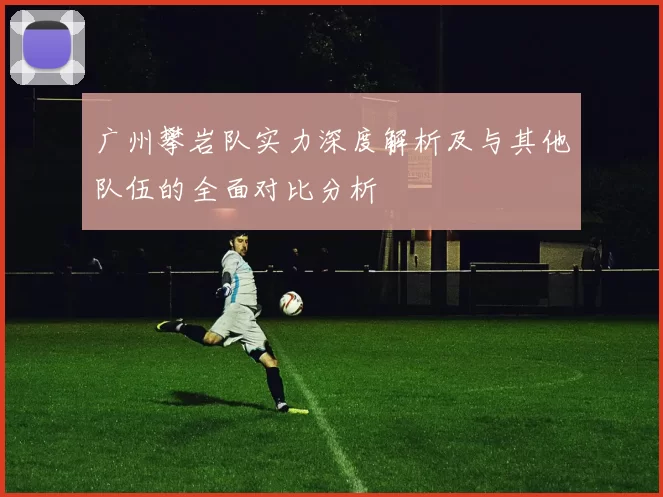 广州攀岩队实力深度解析及与其他队伍的全面对比分析