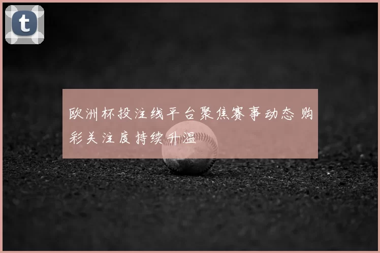 欧洲杯投注线平台聚焦赛事动态 购彩关注度持续升温