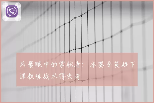 风暴眼中的掌舵者:本赛季英超下课教练战术得失考