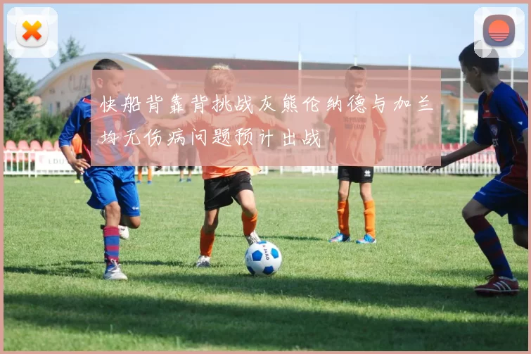 快船背靠背挑战灰熊伦纳德与加兰均无伤病问题预计出战
