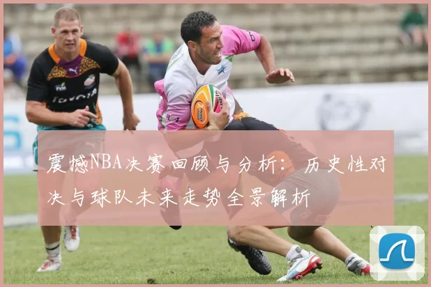 震撼NBA决赛回顾与分析：历史性对决与球队未来走势全景解析