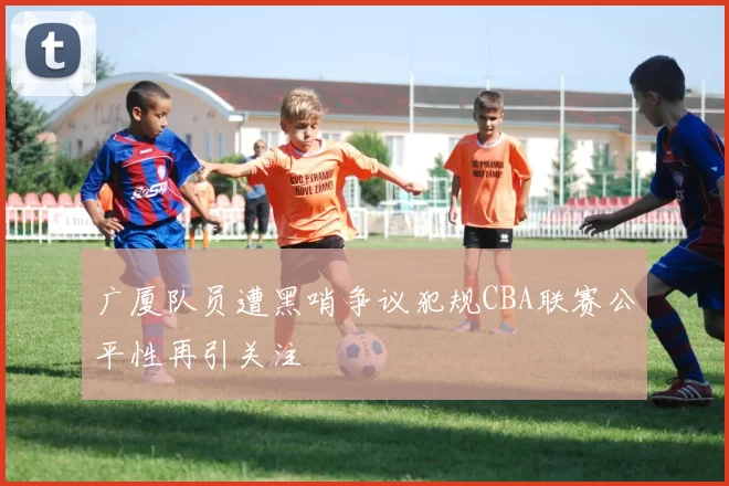 广厦队员遭黑哨争议犯规CBA联赛公平性再引关注