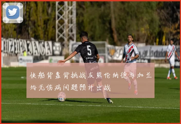 快船背靠背挑战灰熊伦纳德与加兰均无伤病问题预计出战
