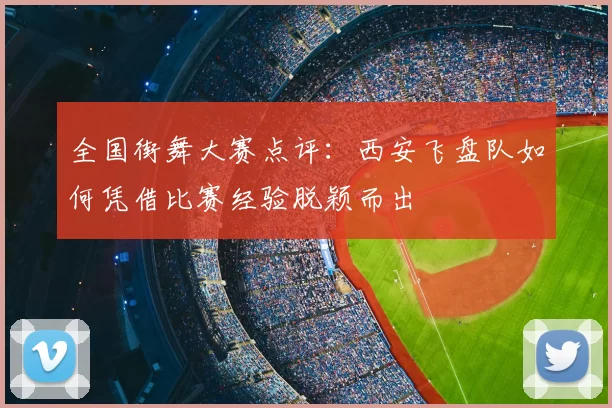 全国街舞大赛点评:西安飞盘队如何凭借比赛经验脱颖而出