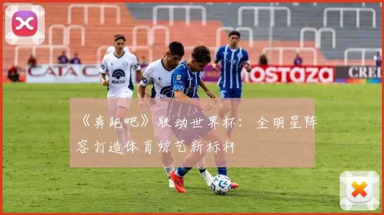 《奔跑吧》联动世界杯:全明星阵容打造体育综艺新标杆
