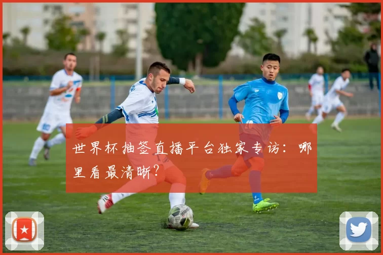 世界杯抽签直播平台独家专访：哪里看最清晰？