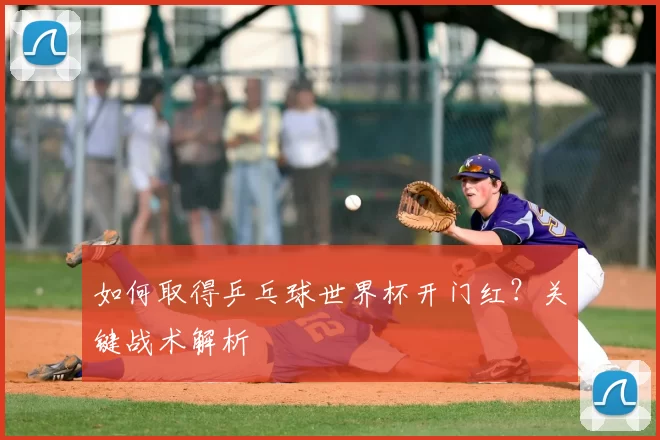 如何取得乒乓球世界杯开门红?关键战术解析