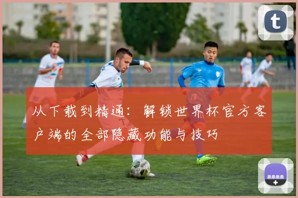 从下载到精通:解锁世界杯官方客户端的全部隐藏功能与技巧