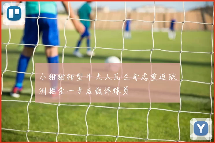 小甜甜转型牛夫人瓦兰考虑重返欧洲掘金一季后裁掉球员