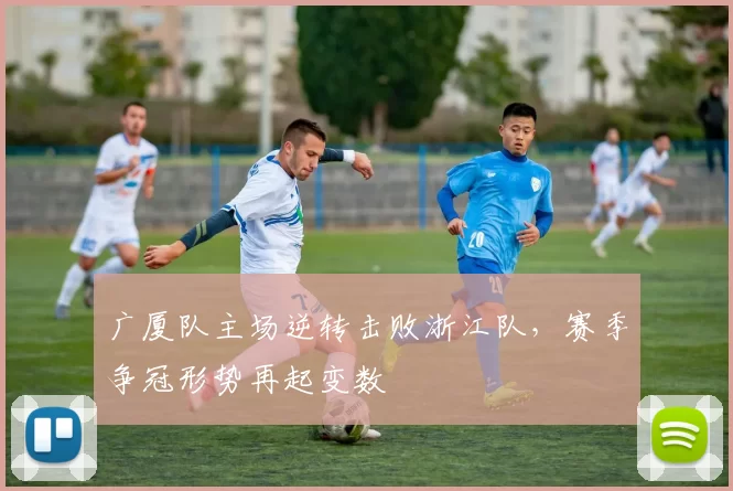 广厦队主场逆转击败浙江队,赛季争冠形势再起变数