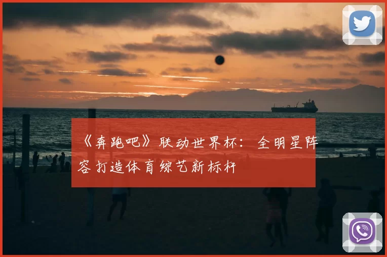 《奔跑吧》联动世界杯:全明星阵容打造体育综艺新标杆
