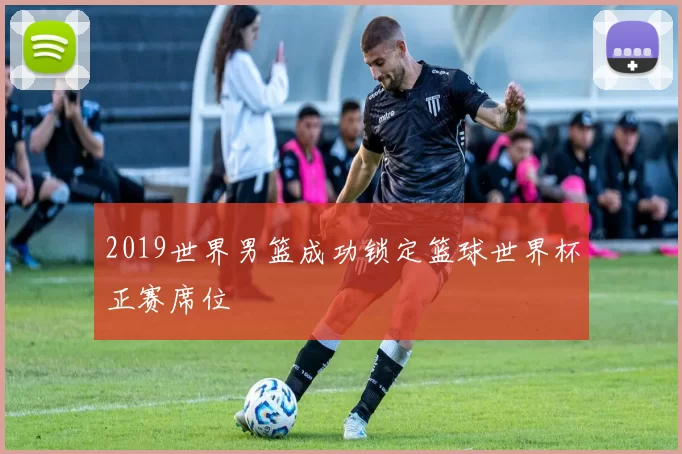 2019世界男篮成功锁定篮球世界杯正赛席位