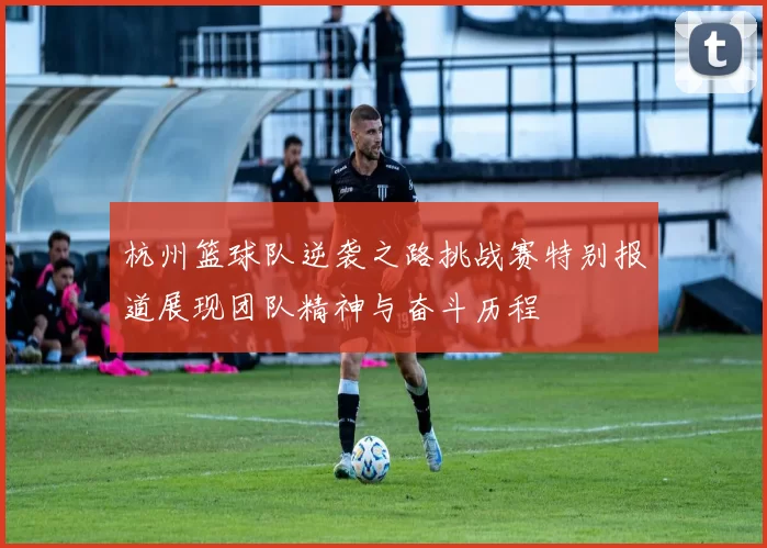 杭州篮球队逆袭之路挑战赛特别报道展现团队精神与奋斗历程