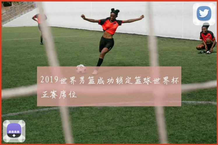 2019世界男篮成功锁定篮球世界杯正赛席位