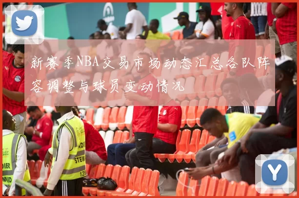 新赛季NBA交易市场动态汇总各队阵容调整与球员变动情况