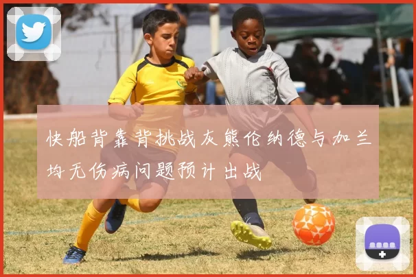 快船背靠背挑战灰熊伦纳德与加兰均无伤病问题预计出战