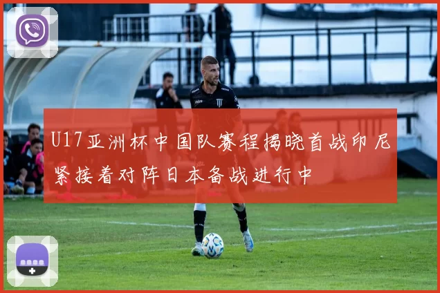 U17亚洲杯中国队赛程揭晓首战印尼紧接着对阵日本备战进行中