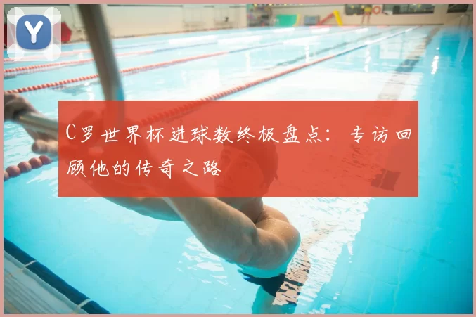 C罗世界杯进球数终极盘点:专访回顾他的传奇之路