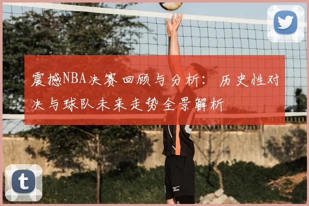震撼NBA决赛回顾与分析:历史性对决与球队未来走势全景解析