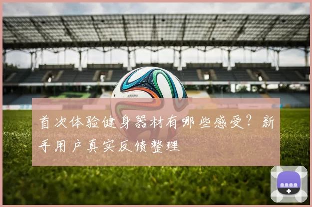 首次体验健身器材有哪些感受？新手用户真实反馈整理
