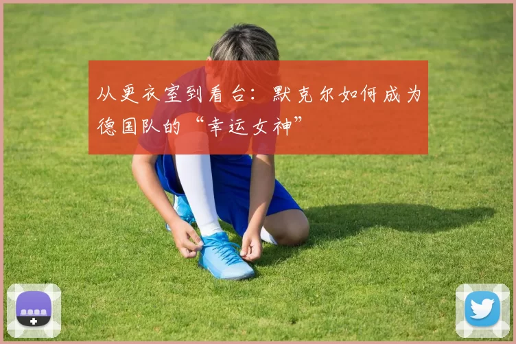 从更衣室到看台:默克尔如何成为德国队的“幸运女神”