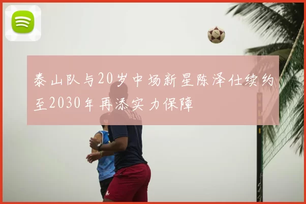 泰山队与20岁中场新星陈泽仕续约至2030年再添实力保障