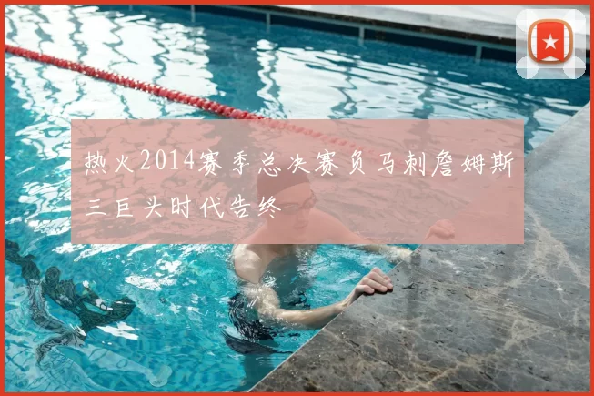 热火2014赛季总决赛负马刺詹姆斯三巨头时代告终