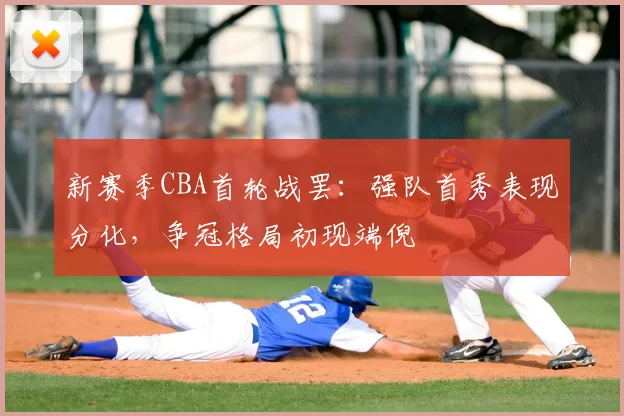 新赛季CBA首轮战罢:强队首秀表现分化,争冠格局初现端倪