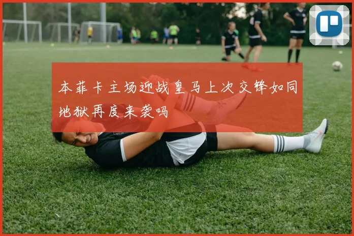 本菲卡主场迎战皇马上次交锋如同地狱再度来袭吗