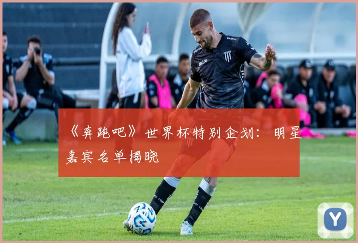 《奔跑吧》世界杯特别企划:明星嘉宾名单揭晓