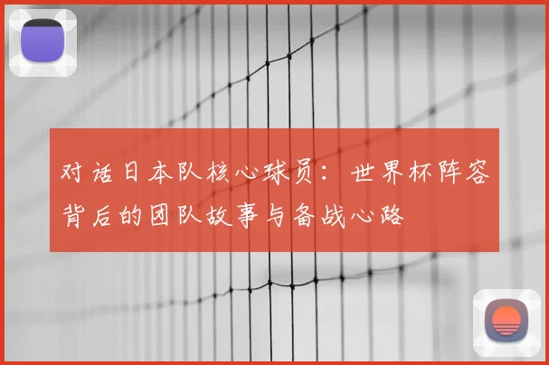 对话日本队核心球员:世界杯阵容背后的团队故事与备战心路