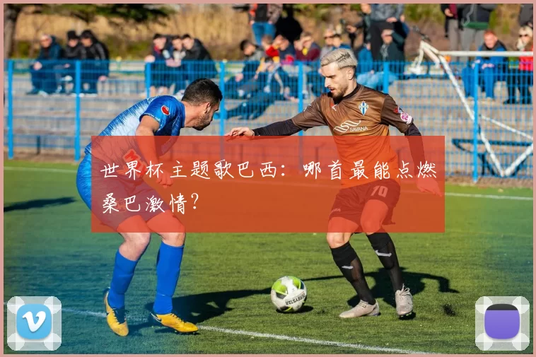 世界杯主题歌巴西:哪首最能点燃桑巴激情?