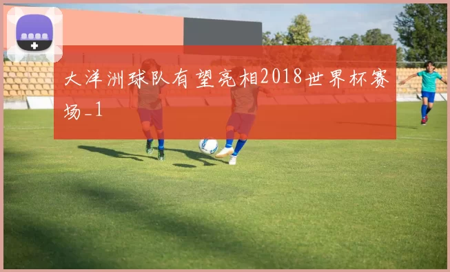大洋洲球队有望亮相2018世界杯赛场_1