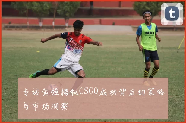 专访黄强揭秘CSGO成功背后的策略与市场洞察