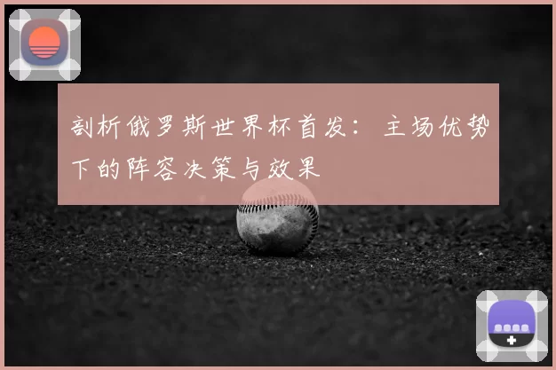剖析俄罗斯世界杯首发:主场优势下的阵容决策与效果