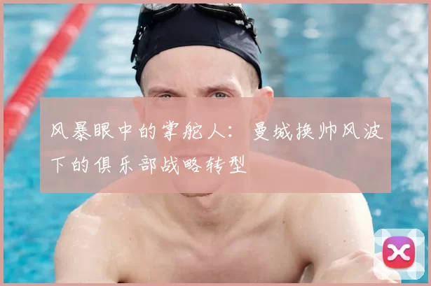 风暴眼中的掌舵人:曼城换帅风波下的俱乐部战略转型