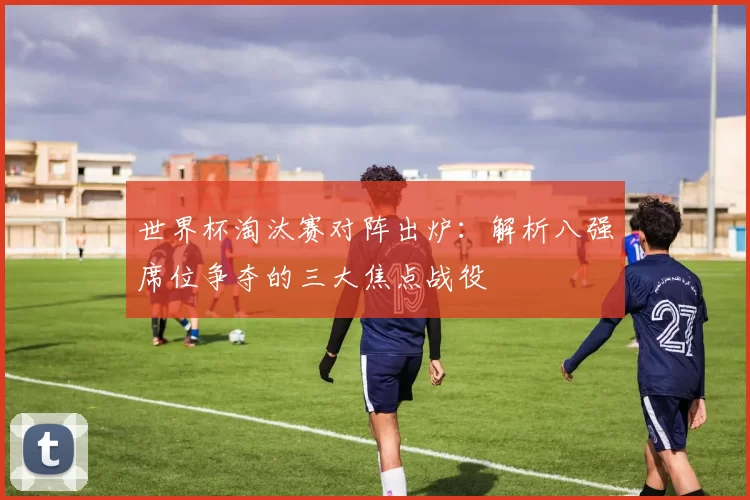 世界杯淘汰赛对阵出炉:解析八强席位争夺的三大焦点战役