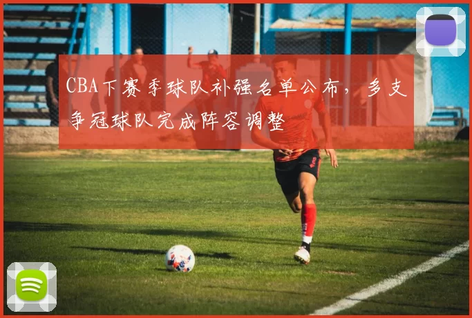CBA下赛季球队补强名单公布,多支争冠球队完成阵容调整