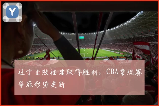 辽宁击败福建取得胜利,CBA常规赛争冠形势更新