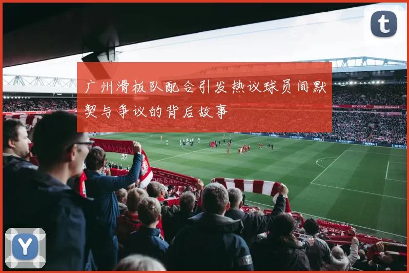 广州滑板队配合引发热议球员间默契与争议的背后故事