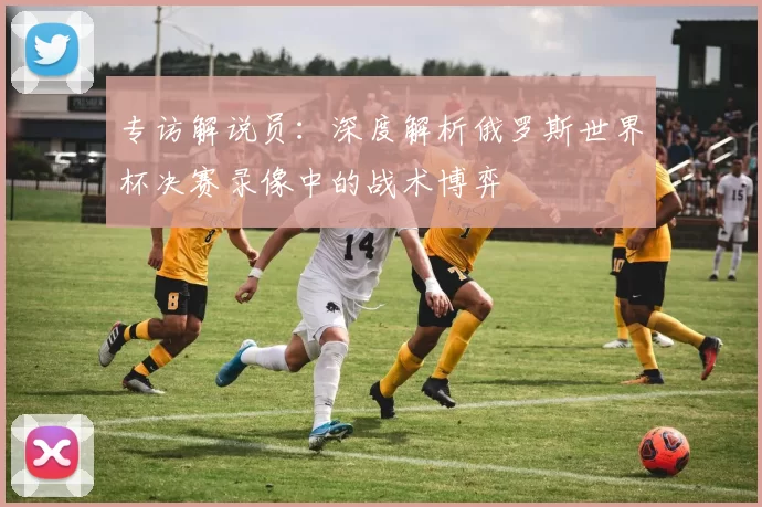 专访解说员:深度解析俄罗斯世界杯决赛录像中的战术博弈