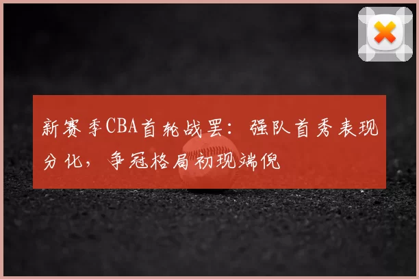 新赛季CBA首轮战罢：强队首秀表现分化，争冠格局初现端倪