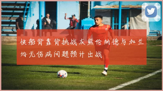 快船背靠背挑战灰熊伦纳德与加兰均无伤病问题预计出战
