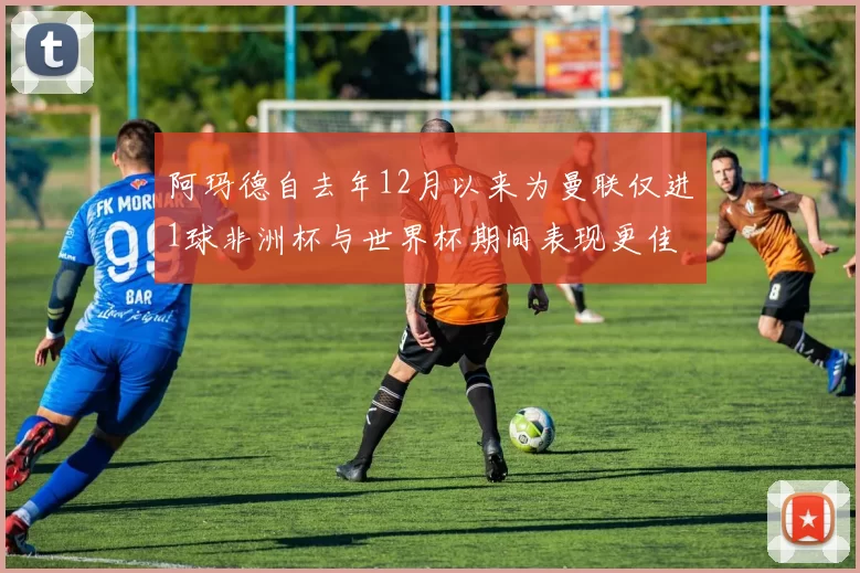 阿玛德自去年12月以来为曼联仅进1球非洲杯与世界杯期间表现更佳