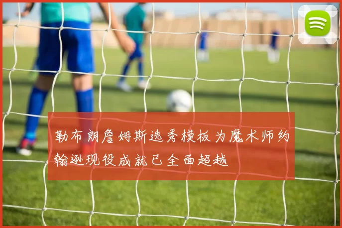 勒布朗詹姆斯选秀模板为魔术师约翰逊现役成就已全面超越